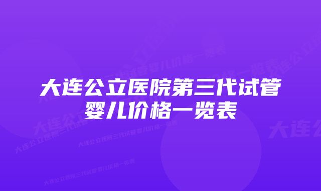 大连公立医院第三代试管婴儿价格一览表