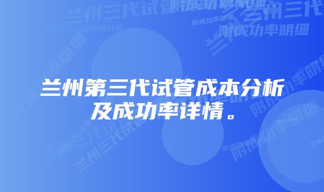 兰州第三代试管成本分析及成功率详情。