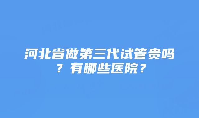 河北省做第三代试管贵吗？有哪些医院？