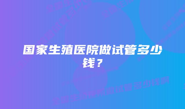 国家生殖医院做试管多少钱？