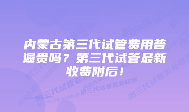 内蒙古第三代试管费用普遍贵吗？第三代试管最新收费附后！