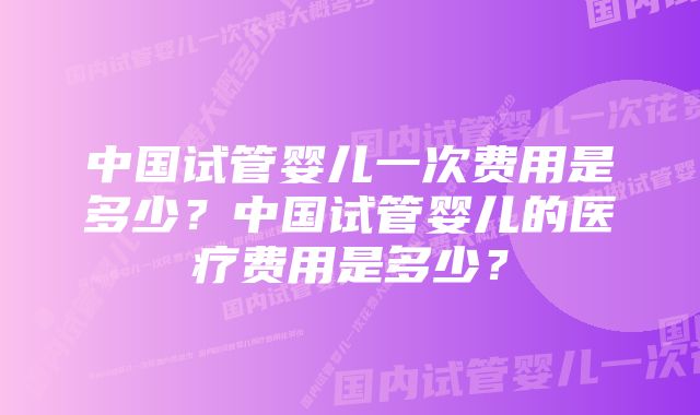 中国试管婴儿一次费用是多少？中国试管婴儿的医疗费用是多少？