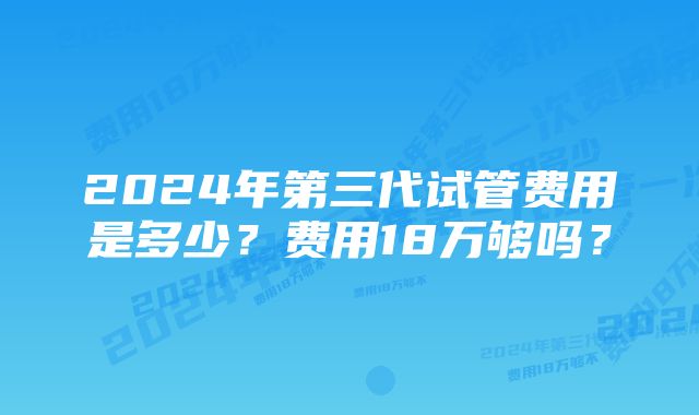 2024年第三代试管费用是多少？费用18万够吗？