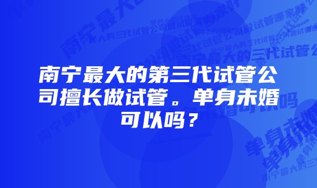 南宁最大的第三代试管公司擅长做试管。单身未婚可以吗？