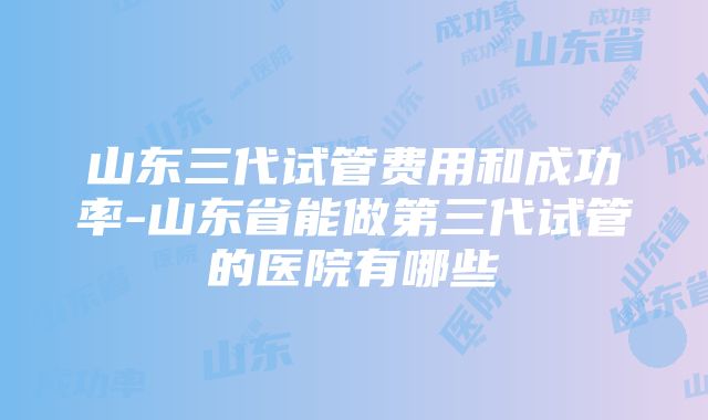 山东三代试管费用和成功率-山东省能做第三代试管的医院有哪些