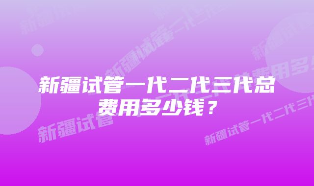 新疆试管一代二代三代总费用多少钱？