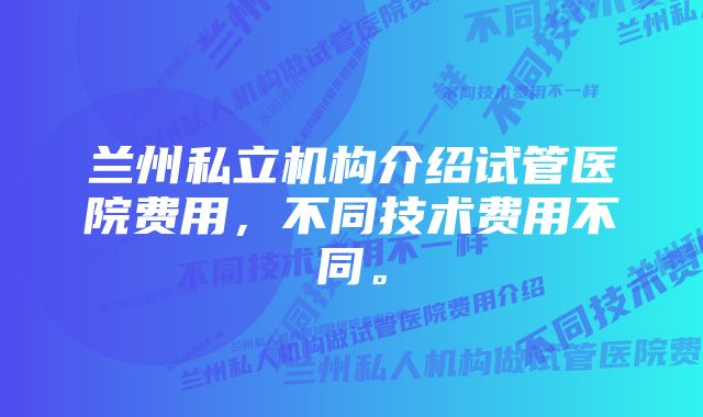 兰州私立机构介绍试管医院费用，不同技术费用不同。