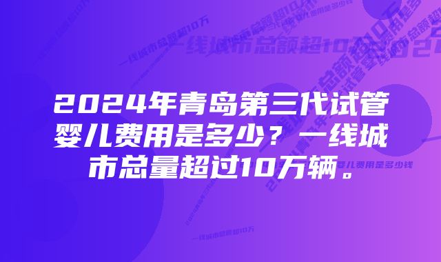 2024年青岛第三代试管婴儿费用是多少？一线城市总量超过10万辆。