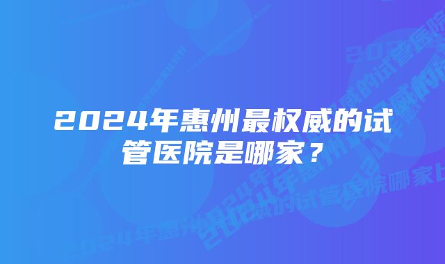 2024年惠州最权威的试管医院是哪家？