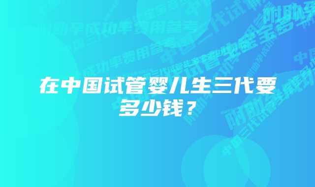 在中国试管婴儿生三代要多少钱？