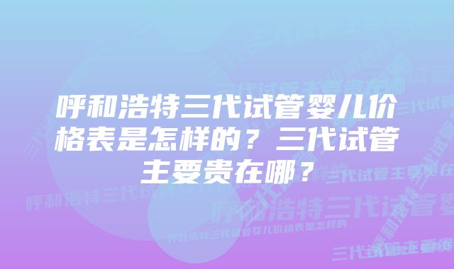 呼和浩特三代试管婴儿价格表是怎样的？三代试管主要贵在哪？