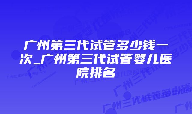 广州第三代试管多少钱一次_广州第三代试管婴儿医院排名