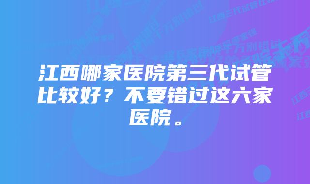 江西哪家医院第三代试管比较好？不要错过这六家医院。