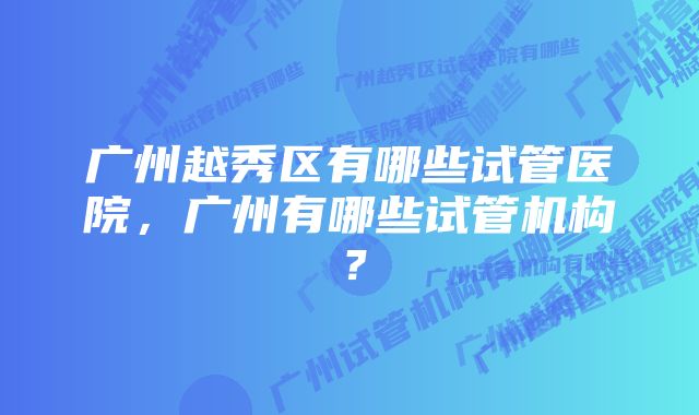 广州越秀区有哪些试管医院，广州有哪些试管机构？