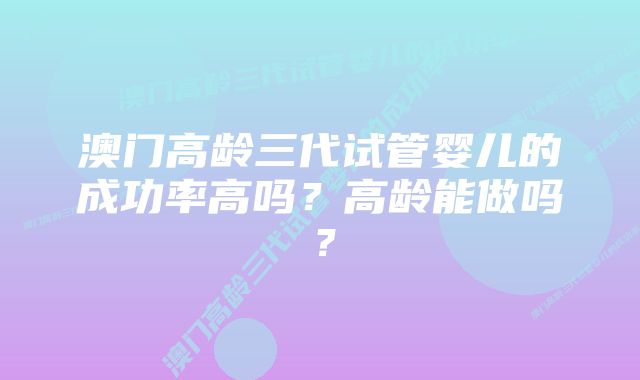 澳门高龄三代试管婴儿的成功率高吗？高龄能做吗？