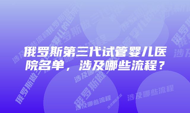 俄罗斯第三代试管婴儿医院名单，涉及哪些流程？