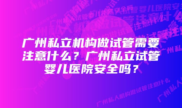 广州私立机构做试管需要注意什么？广州私立试管婴儿医院安全吗？