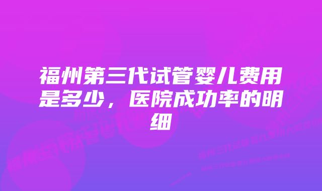 福州第三代试管婴儿费用是多少，医院成功率的明细