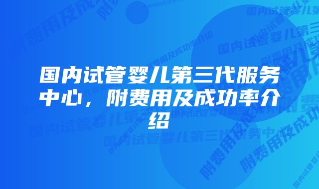 国内试管婴儿第三代服务中心，附费用及成功率介绍