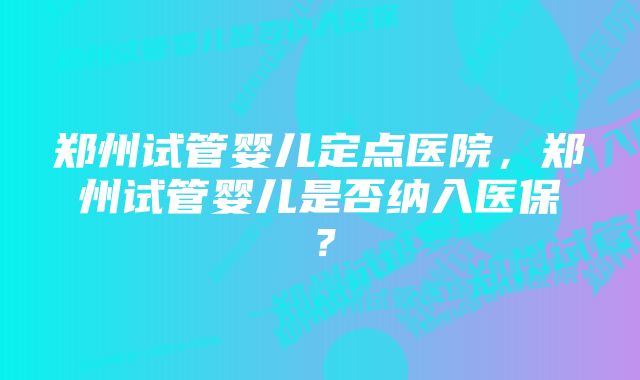 郑州试管婴儿定点医院，郑州试管婴儿是否纳入医保？