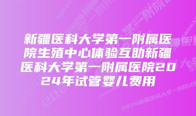 新疆医科大学第一附属医院生殖中心体验互助新疆医科大学第一附属医院2024年试管婴儿费用