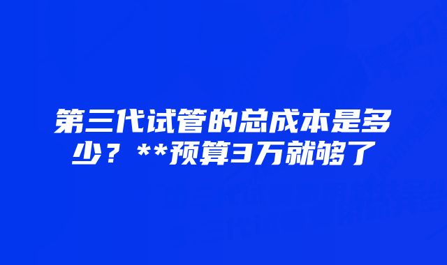 第三代试管的总成本是多少？**预算3万就够了