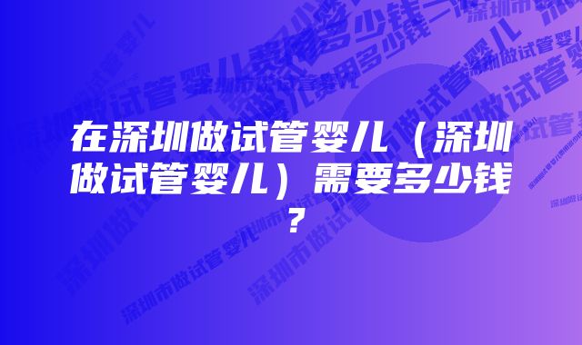 在深圳做试管婴儿（深圳做试管婴儿）需要多少钱？