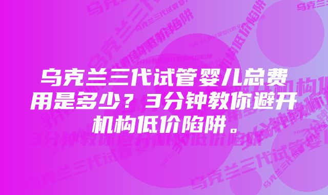 乌克兰三代试管婴儿总费用是多少？3分钟教你避开机构低价陷阱。