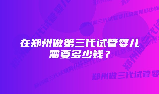 在郑州做第三代试管婴儿需要多少钱？