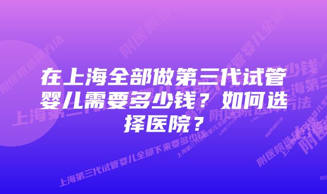 在上海全部做第三代试管婴儿需要多少钱？如何选择医院？