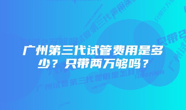 广州第三代试管费用是多少？只带两万够吗？