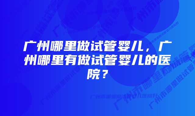 广州哪里做试管婴儿，广州哪里有做试管婴儿的医院？