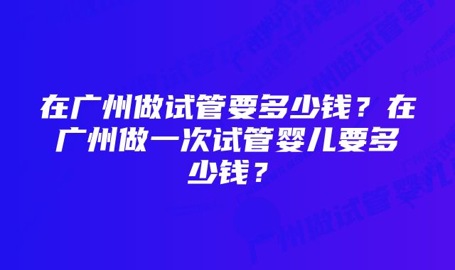 在广州做试管要多少钱？在广州做一次试管婴儿要多少钱？