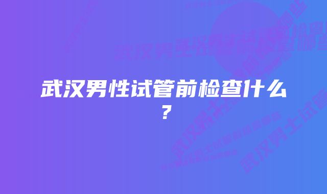 武汉男性试管前检查什么？