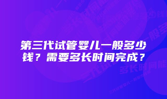 第三代试管婴儿一般多少钱？需要多长时间完成？