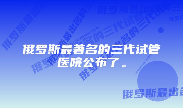 俄罗斯最著名的三代试管医院公布了。