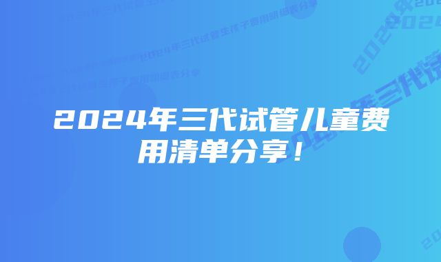 2024年三代试管儿童费用清单分享！