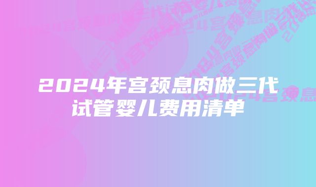 2024年宫颈息肉做三代试管婴儿费用清单