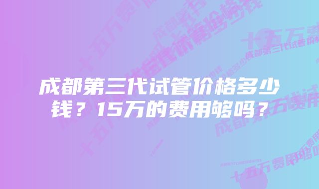 成都第三代试管价格多少钱？15万的费用够吗？