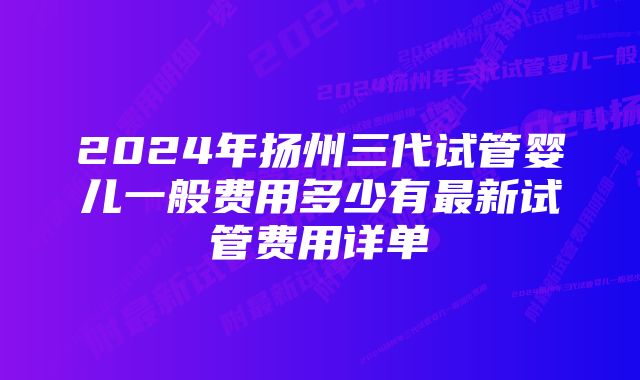 2024年扬州三代试管婴儿一般费用多少有最新试管费用详单