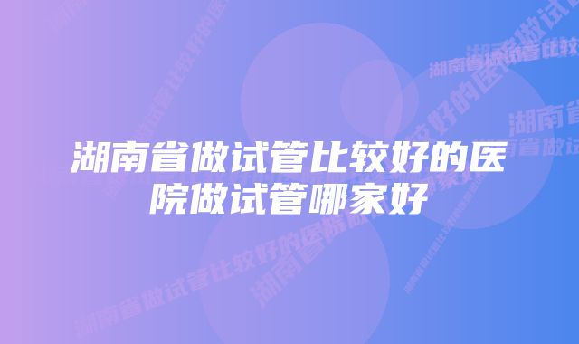 湖南省做试管比较好的医院做试管哪家好