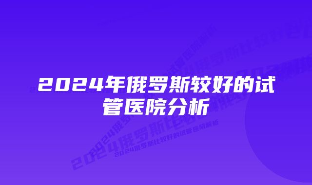 2024年俄罗斯较好的试管医院分析