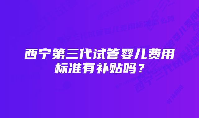 西宁第三代试管婴儿费用标准有补贴吗？