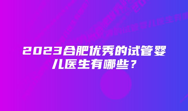 2023合肥优秀的试管婴儿医生有哪些？