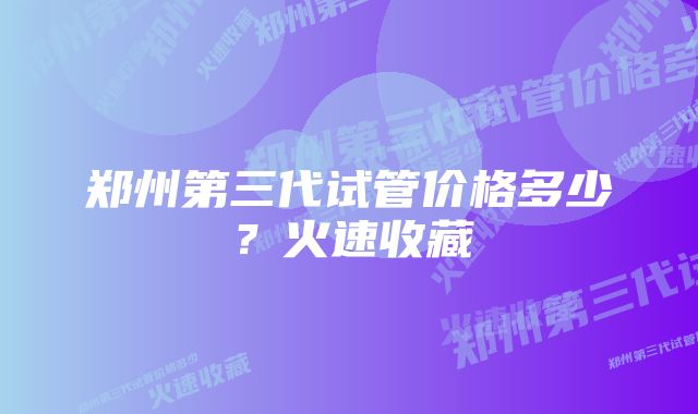 郑州第三代试管价格多少？火速收藏