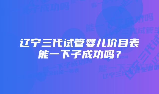 辽宁三代试管婴儿价目表能一下子成功吗？