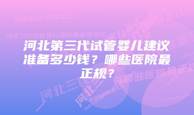 河北第三代试管婴儿建议准备多少钱？哪些医院最正规？