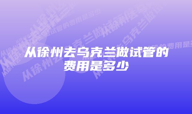 从徐州去乌克兰做试管的费用是多少