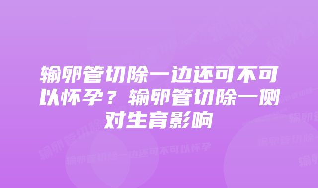 输卵管切除一边还可不可以怀孕？输卵管切除一侧对生育影响