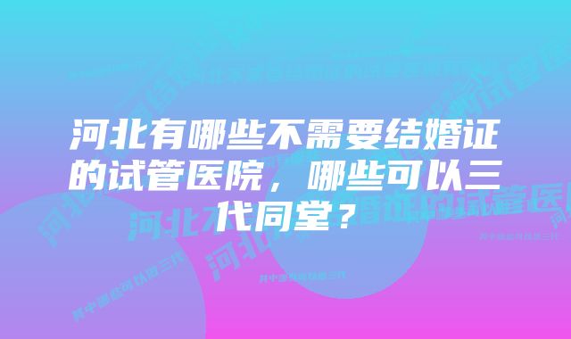 河北有哪些不需要结婚证的试管医院，哪些可以三代同堂？